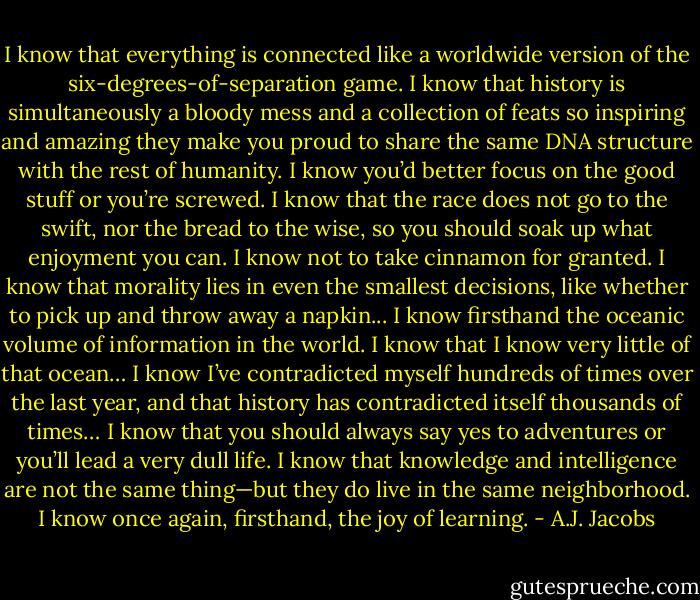 I know that everything is connected like a worldwide version of the six-degrees-of-separation game. I know that history is simultaneously a bloody mess and a collection of feats so inspiring and amazing they make you proud to share the same DNA structure with the rest of humanity. I know you’d better focus on the good stuff or you’re screwed. I know that the race does not go to the swift, nor the bread to the wise, so you should soak up what enjoyment you can. I know not to take cinnamon for granted. I know that morality lies in even the smallest decisions, like whether to pick up and throw away a napkin... I know firsthand the oceanic volume of information in the world. I know that I know very little of that ocean… I know I’ve contradicted myself hundreds of times over the last year, and that history has contradicted itself thousands of times… I know that you should always say yes to adventures or you’ll lead a very dull life. I know that knowledge and intelligence are not the same thing—but they do live in the same neighborhood. I know once again, firsthand, the joy of learning. - A.J. Jacobs