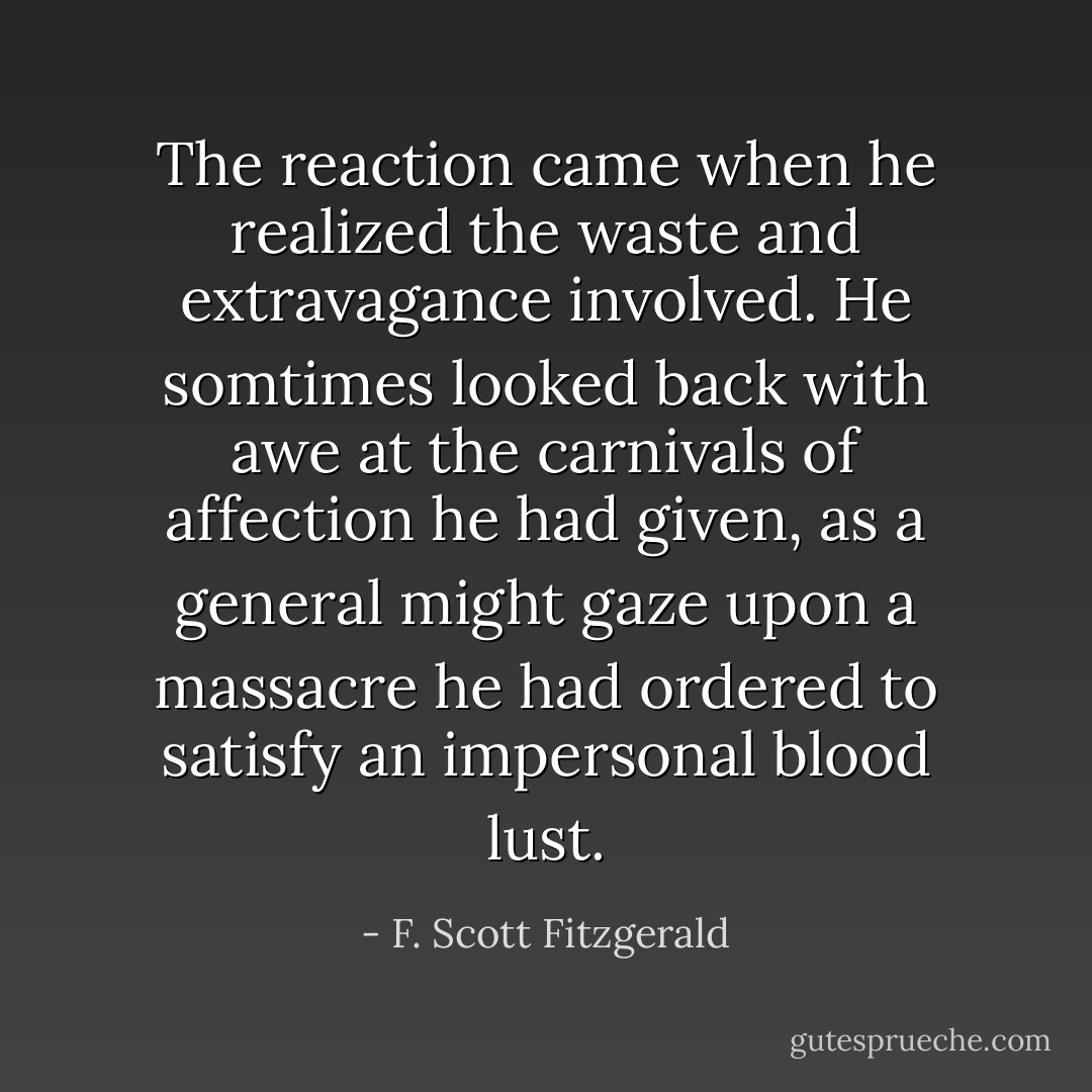 The reaction came when he realized the waste and extravagance involved. He somtimes looked back with awe at the carnivals of affection he had given, as a general might gaze upon a massacre he had ordered to satisfy an impersonal blood lust. - F. Scott Fitzgerald