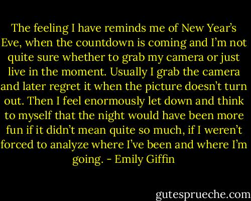 The feeling I have reminds me of New Year’s Eve, when the countdown is coming and I’m not quite sure whether to grab my camera or just live in the moment. Usually I grab the camera and later regret it when the picture doesn’t turn out. Then I feel enormously let down and think to myself that the night would have been more fun if it didn’t mean quite so much, if I weren’t forced to analyze where I’ve been and where I’m going. - Emily Giffin