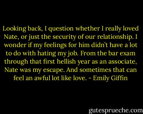 Looking back, I question whether I really loved Nate, or just the security of our relationship. I wonder if my feelings for him didn’t have a lot to do with hating my job. From the bar exam through that first hellish year as an associate, Nate was my escape. And sometimes that can feel an awful lot like love. - Emily Giffin