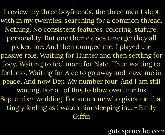 I review my three boyfriends, the three men I slept with in my twenties, searching for a common thread. Nothing. No consistent features, coloring, stature, personality. But one theme does emerge: they all picked me. And then dumped me. I played the passive role. Waiting for Hunter and then settling for Joey. Waiting to feel more for Nate. Then waiting to feel less. Waiting for Alec to go away and leave me in peace. And now Dex. My number four. And I am still waiting. For all of this to blow over. For his September wedding. For someone who gives me that tingly feeling as I watch him sleeping in... - Emily Giffin