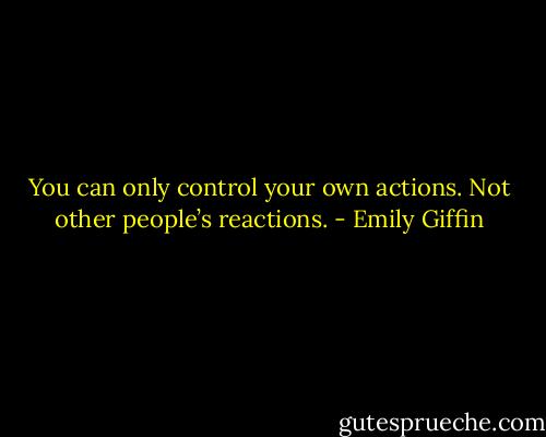 You can only control your own actions. Not other people’s reactions. - Emily Giffin