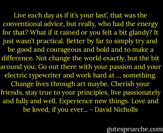 Live each day as if it’s your last’, that was the conventional advice, but really, who had the energy for that? What if it rained or you felt a bit glandy? It just wasn’t practical. Better by far to simply try and be good and courageous and bold and to make a difference. Not change the world exactly, but the bit around you. Go out there with your passion and your electric typewriter and work hard at … something. Change lives through art maybe. Cherish your friends, stay true to your principles, live passionately and fully and well. Experience new things. Love and be loved, if you ever... - David Nicholls