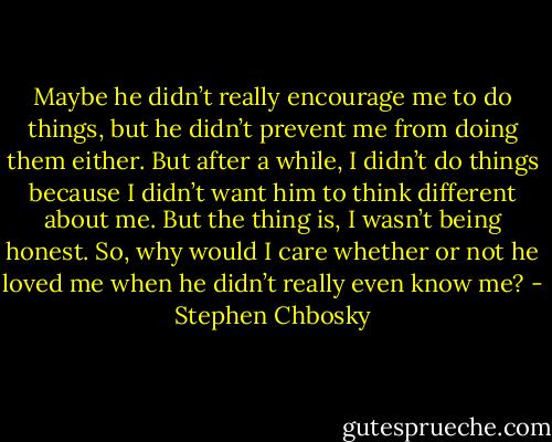 Maybe he didn’t really encourage me to do things, but he didn’t prevent me from doing them either. But after a while, I didn’t do things because I didn’t want him to think different about me. But the thing is, I wasn’t being honest. So, why would I care whether or not he loved me when he didn’t really even know me? - Stephen Chbosky