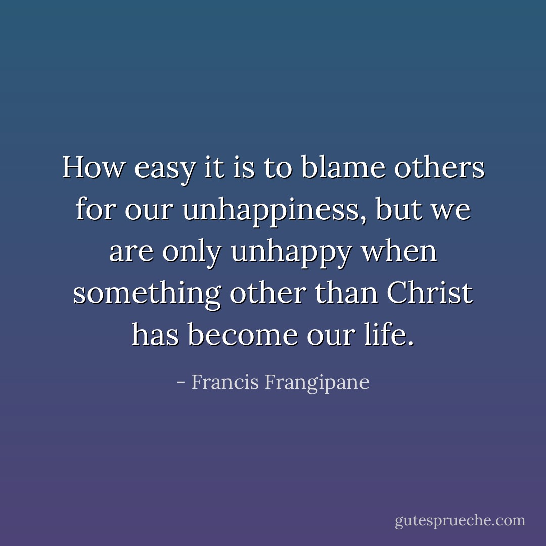 How easy it is to blame others for our unhappiness, but we are only unhappy when something other than Christ has become our life. - Francis Frangipane