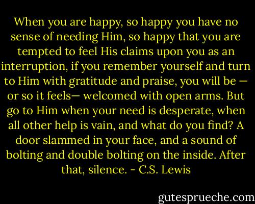 When you are happy, so happy you have no sense of needing Him, so happy that you are tempted to feel His claims upon you as an interruption, if you remember yourself and turn to Him with gratitude and praise, you will be — or so it feels— welcomed with open arms. But go to Him when your need is desperate, when all other help is vain, and what do you find? A door slammed in your face, and a sound of bolting and double bolting on the inside. After that, silence. - C.S. Lewis