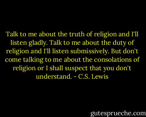 Talk to me about the truth of religion and I'll listen gladly. Talk to me about the duty of religion and I'll listen submissively. But don't come talking to me about the consolations of religion or I shall suspect that you don't understand. - C.S. Lewis