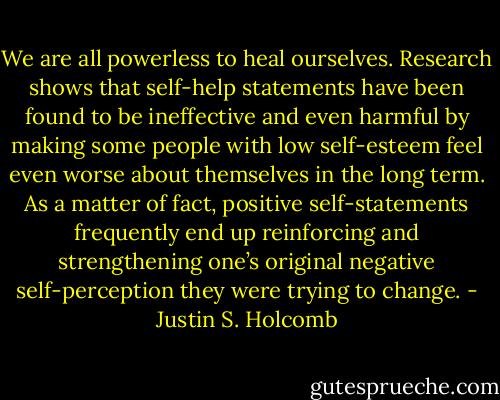 We are all powerless to heal ourselves. Research shows that self-help statements have been found to be ineffective and even harmful by making some people with low self-esteem feel even worse about themselves in the long term. As a matter of fact, positive self-statements frequently end up reinforcing and strengthening one’s original negative self-perception they were trying to change. - Justin S. Holcomb