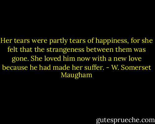 Her tears were partly tears of happiness, for she felt that the strangeness between them was gone. She loved him now with a new love because he had made her suffer. - W. Somerset Maugham