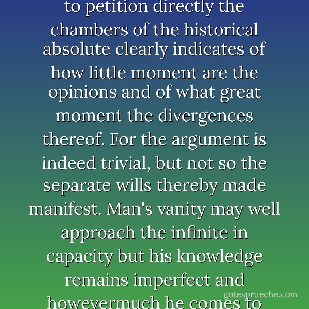 Moral law is an invention of mankind for the disenfranchisement of the powerful in favor of the weak. Historical law subverts it at every turn. A moral view can never be proven right or wrong by any ultimate test. A man falling dead in a duel is not thought thereby to be proven in error as to his views. His very involvement in such a trial gives evidence of a new and broader view. The willingness of the principals to forgo further argument as the triviality which it in fact is and to petition directly the chambers of the historical absolute clearly indicates of how little moment are the opinions and of what great moment the divergences thereof. For the argument is indeed trivial, but not so the separate wills thereby made manifest. Man's vanity may well approach the infinite in capacity but his knowledge remains imperfect and howevermuch he comes to value his judgments ultimately he must submit them before a higher court. Here there can be no special pleading. Here are considerations of equity and rectitude and moral right rendered void and without warrant and here are the views of the litigants despised. Decisions of life and death, of what shall be and what shall not, beggar all question of right. In elections of these magnitudes are all lesser ones subsumed, moral, spiritual, natural. - Cormac McCarthy