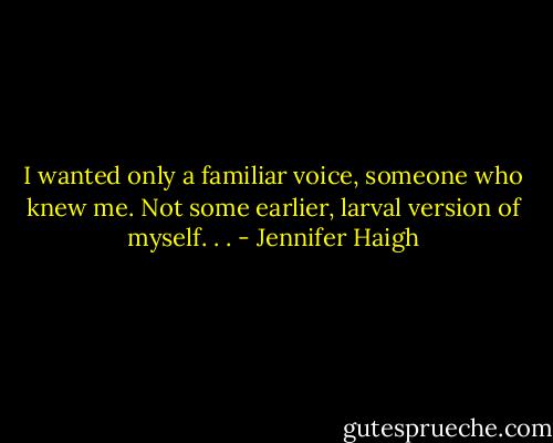 I wanted only a familiar voice, someone who knew me. Not some earlier, larval version of myself. . . - Jennifer Haigh