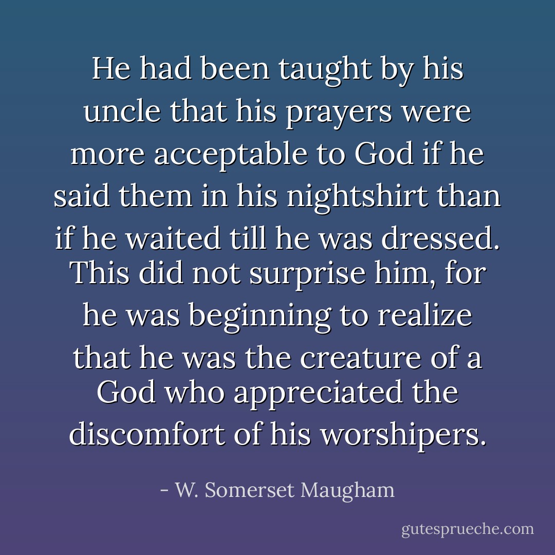He had been taught by his uncle that his prayers were more acceptable to God if he said them in his nightshirt than if he waited till he was dressed. This did not surprise him, for he was beginning to realize that he was the creature of a God who appreciated the discomfort of his worshipers. - W. Somerset Maugham