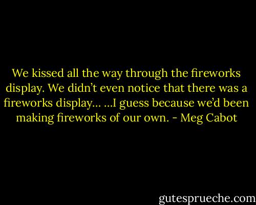 We kissed all the way through the fireworks display. We didn’t even notice that there was a fireworks display… …I guess because we’d been making fireworks of our own. - Meg Cabot