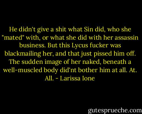 He didn't give a shit what Sin did, who she "mated" with, or what she did with her assassin business. But this Lycus fucker was blackmailing her, and that just pissed him off. The sudden image of her naked, beneath a well-muscled body did'nt bother him at all. At. All. - Larissa Ione