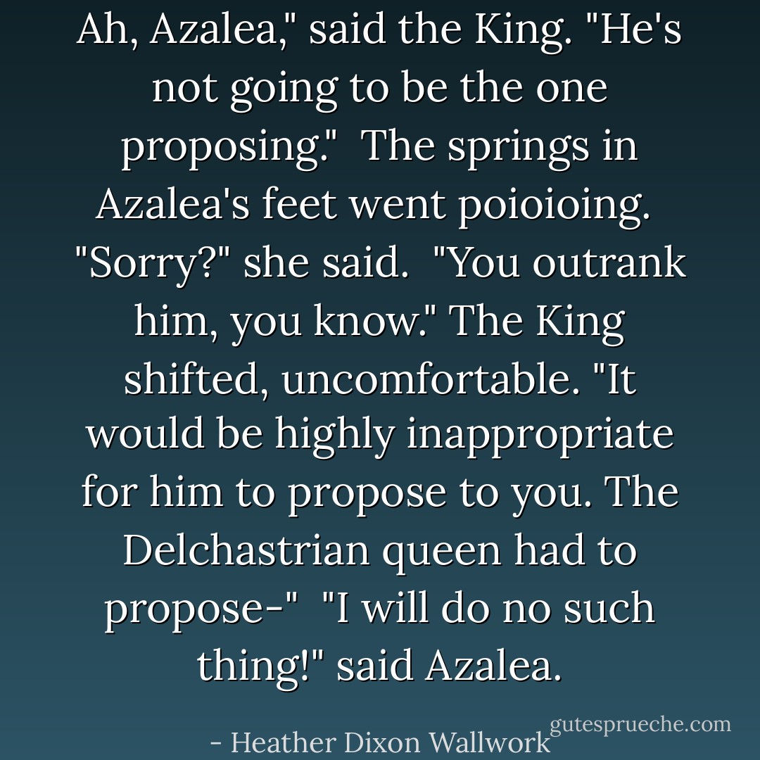 Ah, Azalea," said the King. "He's not going to be the one proposing."<br /><br />The springs in Azalea's feet went <i>poioioing</i>.<br /><br />"Sorry?" she said.<br /><br />"You <i>outrank</i> him, you know." The King shifted, uncomfortable. "It would be highly inappropriate for <i>him</i> to propose to <i>you</i>. The Delchastrian queen had to propose-"<br /><br />"I will do no such thing!" said Azalea. - Heather Dixon Wallwork