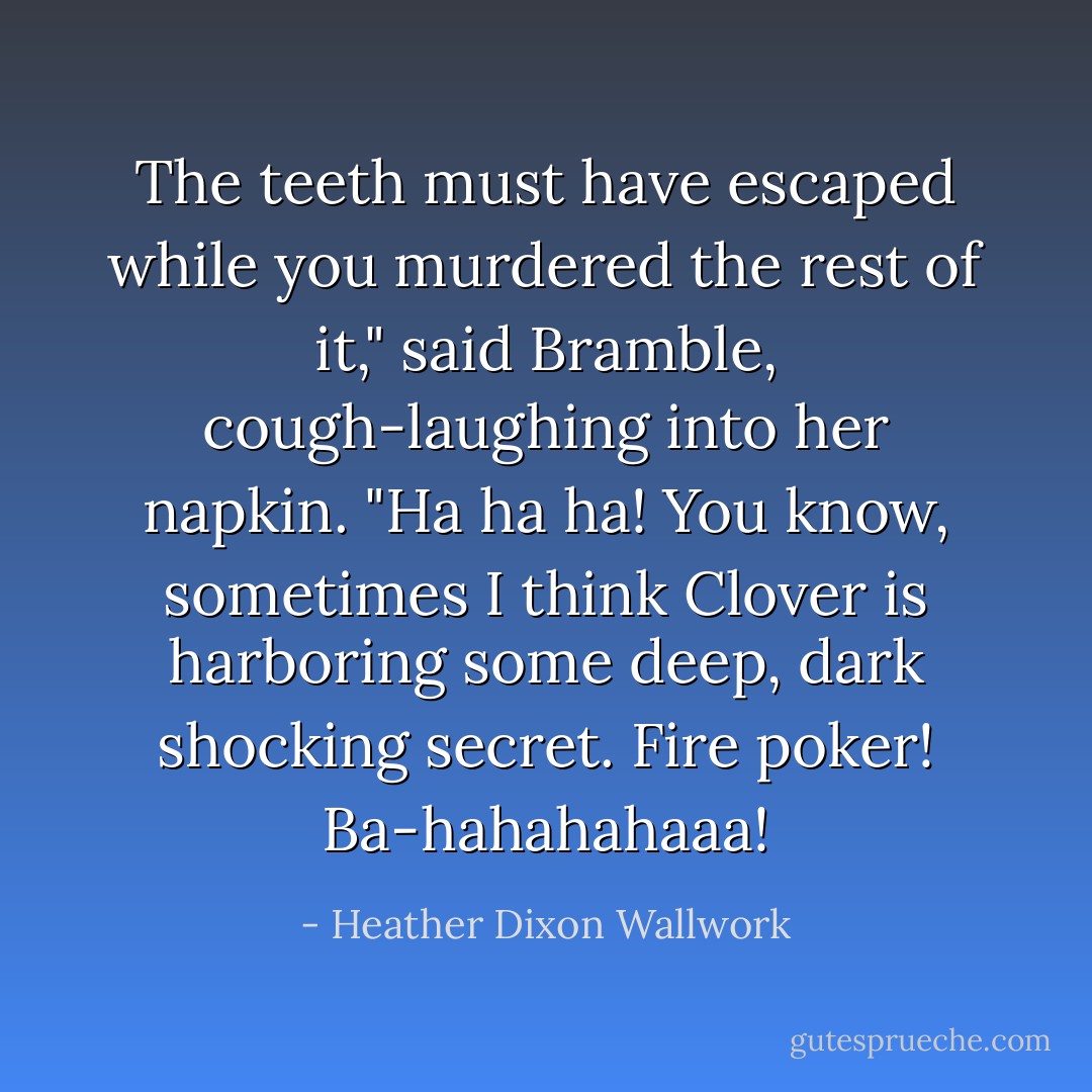 The teeth must have escaped while you murdered the rest of it," said Bramble, cough-laughing into her napkin. "Ha ha ha! You know, sometimes I think Clover is harboring some deep, dark shocking secret. Fire poker! Ba-hahahahaaa! - Heather Dixon Wallwork