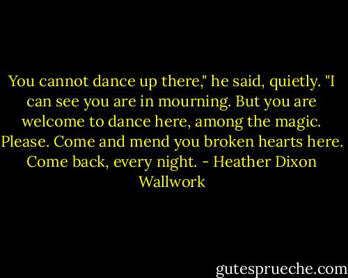 You cannot dance up there," he said, quietly. "I can see you are in mourning. But you are welcome to dance here, among the magic. Please. Come and mend you broken hearts here. Come back, every night. - Heather Dixon Wallwork