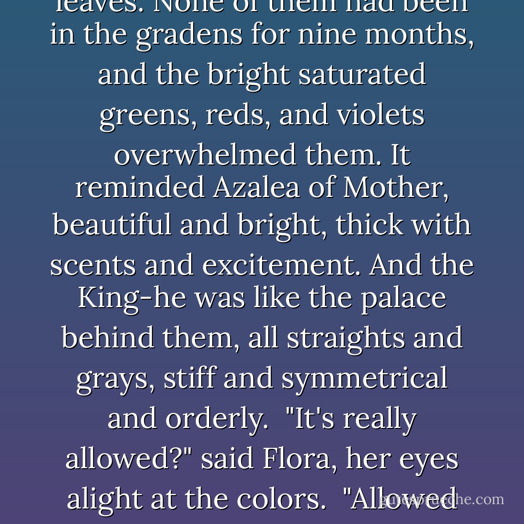 Five minutes later, the girls stood at the open kitchen door, blinking in the brilliant overcast light. The smell of lilacs, roses, sweet peas, and honeysuckle mixed with the scent of crisp late summer leaves. None of them had been in the gradens for nine months, and the bright saturated greens, reds, and violets overwhelmed them. It reminded Azalea of Mother, beautiful and bright, thick with scents and excitement. And the King-he was like the palace behind them, all straights and grays, stiff and symmetrical and orderly.<br /><br />"It's really allowed?" said Flora, her eyes alight at the colors.<br /><br />"Allowed allowed?" said Goldenrod.<br /><br />"For the last time," said the King, pushing them gently out the kitchen door and onto the path. "It is <i>Royal Business</i>! Go On. Get some color in your cheeks. - Heather Dixon Wallwork