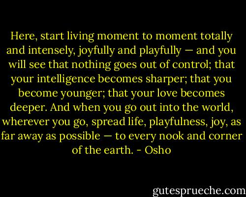 Here, start living moment to moment totally and intensely, joyfully and playfully — and you will see that nothing goes out of control; that your intelligence becomes sharper; that you become younger; that your love becomes deeper. And when you go out into the world, wherever you go, spread life, playfulness, joy, as far away as possible — to every nook and corner of the earth. - Osho