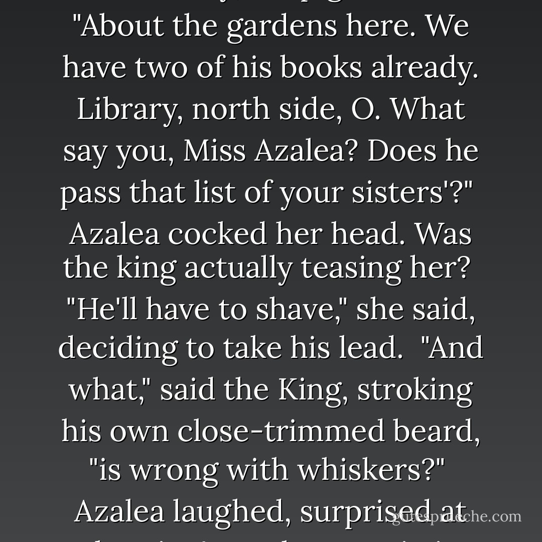 He is writing a book," said the King, following them out into the sunny, crisp gardens. "About the gardens here. We have two of his books already. Library, north side, O. What say you, Miss Azalea? Does he pass that list of your sisters'?"<br /><br />Azalea cocked her head. Was the king actually teasing her?<br /><br />"He'll have to shave," she said, deciding to take his lead.<br /><br />"And what," said the King, stroking his own close-trimmed beard, "is wrong with whiskers?"<br /><br />Azalea laughed, surprised at the King's uncharacteristic funning. - Heather Dixon Wallwork