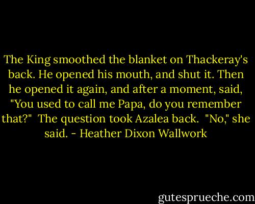 The King smoothed the blanket on Thackeray's back. He opened his mouth, and shut it. Then he opened it again, and after a moment, said, "You used to call me Papa, do you remember that?"<br /><br />The question took Azalea back.<br /><br />"No," she said. - Heather Dixon Wallwork