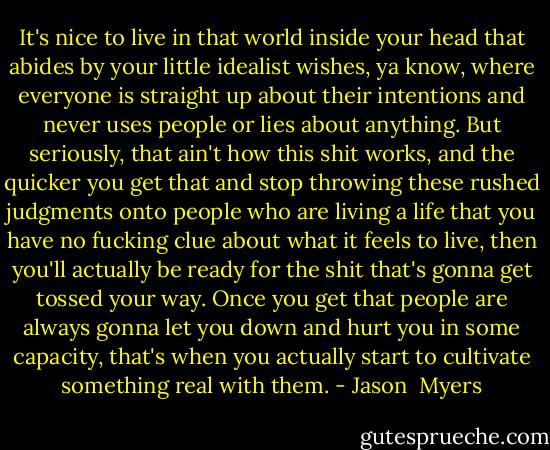 It's nice to live in that world inside your head that abides by your little idealist wishes, ya know, where everyone is straight up about their intentions and never uses people or lies about anything. But seriously, that ain't how this shit works, and the quicker you get that and stop throwing these rushed judgments onto people who are living a life that you have no fucking clue about what it feels to live, then you'll actually be ready for the shit that's gonna get tossed your way. Once you get that people are always gonna let you down and hurt you in some capacity, that's when you actually start to cultivate something real with them. - Jason  Myers