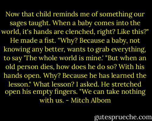 Now that child reminds me of something our sages taught. When a baby comes into the world, it's hands are clenched, right? Like this?"<br />He made a fist.<br />"Why? Because a baby, not knowing any better, wants to grab everything, to say 'The whole world is mine.'<br />"But when an old person dies, how does he do so? With his hands open. Why? Because he has learned the lesson."<br />What lesson? I asked.<br />He stretched open his empty fingers.<br />"We can take nothing with us. - Mitch Albom