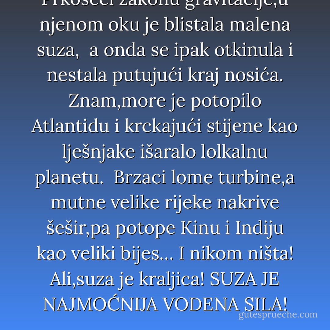Prkoseći zakonu gravitacije,u njenom oku je blistala malena suza, <br />a onda se ipak otkinula i nestala putujući kraj nosića.<br />Znam,more je potopilo Atlantidu i krckajući stijene kao lješnjake išaralo lolkalnu planetu. <br />Brzaci lome turbine,a mutne velike rijeke nakrive šešir,pa potope Kinu i Indiju kao veliki bijes… I nikom ništa!<br />Ali,suza je kraljica! SUZA JE NAJMOĆNIJA VODENA SILA! - Đorđe Balašević
