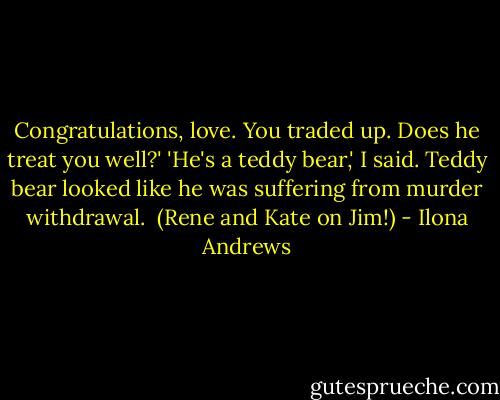 Congratulations, love. You traded up. Does he treat you well?'<br />'He's a teddy bear,' I said.<br />Teddy bear looked like he was suffering from murder withdrawal.<br /><br />(Rene and Kate on Jim!) - Ilona Andrews