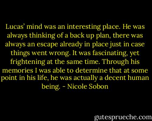 Lucas’ mind was an interesting place. He was always thinking of a back up plan, there was always an escape already in place just in case things went wrong. It was fascinating, yet frightening at the same time. Through his memories I was able to determine that at some point in his life, he was actually a decent human being. - Nicole Sobon