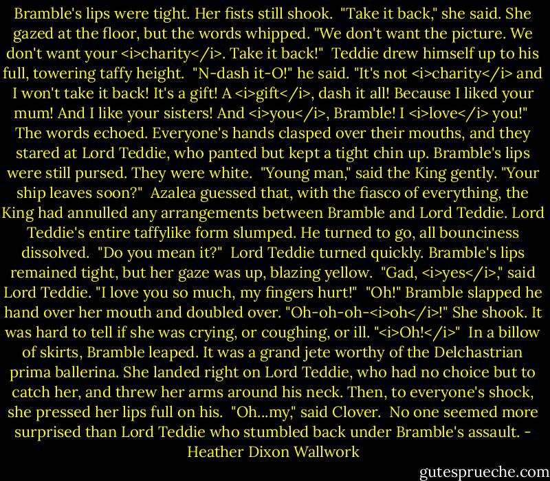 Bramble's lips were tight. Her fists still shook.<br /><br />"Take it back," she said. She gazed at the floor, but the words whipped. "We don't want the picture. We don't want your <i>charity</i>. Take it back!"<br /><br />Teddie drew himself up to his full, towering taffy height.<br /><br />"N-dash it-O!" he said. "It's not <i>charity</i> and I won't take it back! It's a gift! A <i>gift</i>, dash it all! Because I liked your mum! And I like your sisters! And <i>you</i>, Bramble! I <i>love</i> you!"<br /><br />The words echoed. Everyone's hands clasped over their mouths, and they stared at Lord Teddie, who panted but kept a tight chin up. Bramble's lips were still pursed. They were white.<br /><br />"Young man," said the King gently. "Your ship leaves soon?"<br /><br />Azalea guessed that, with the fiasco of everything, the King had annulled any arrangements between Bramble and Lord Teddie. Lord Teddie's entire taffylike form slumped. He turned to go, all bounciness dissolved.<br /><br />"Do you mean it?"<br /><br />Lord Teddie turned quickly. Bramble's lips remained tight, but her gaze was up, blazing yellow.<br /><br />"Gad, <i>yes</i>," said Lord Teddie. "I love you so much, my fingers hurt!"<br /><br />"Oh!" Bramble slapped he hand over her mouth and doubled over. "Oh-oh-oh-<i>oh</i>!" She shook. It was hard to tell if she was crying, or coughing, or ill. "<i>Oh!</i>"<br /><br />In a billow of skirts, Bramble leaped. It was a grand jete worthy of the Delchastrian prima ballerina. She landed right on Lord Teddie, who had no choice but to catch her, and threw her arms around his neck. Then, to everyone's shock, she pressed her lips full on his.<br /><br />"Oh...my," said Clover.<br /><br />No one seemed more surprised than Lord Teddie who stumbled back under Bramble's assault. - Heather Dixon Wallwork