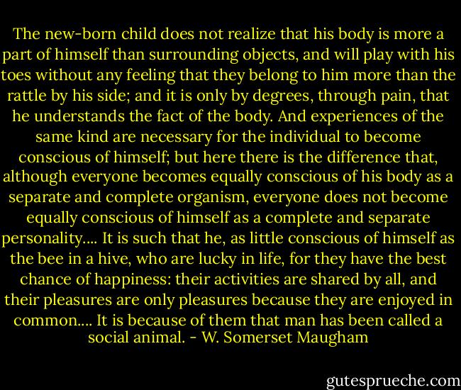 The new-born child does not realize that his body is more a part of himself than surrounding objects, and will play with his toes without any feeling that they belong to him more than the rattle by his side; and it is only by degrees, through pain, that he understands the fact of the body. And experiences of the same kind are necessary for the individual to become conscious of himself; but here there is the difference that, although everyone becomes equally conscious of his body as a separate and complete organism, everyone does not become equally conscious of himself as a complete and separate personality.... It is such that he, as little conscious of himself as the bee in a hive, who are lucky in life, for they have the best chance of happiness: their activities are shared by all, and their pleasures are only pleasures because they are enjoyed in common.... It is because of them that man has been called a social animal. - W. Somerset Maugham