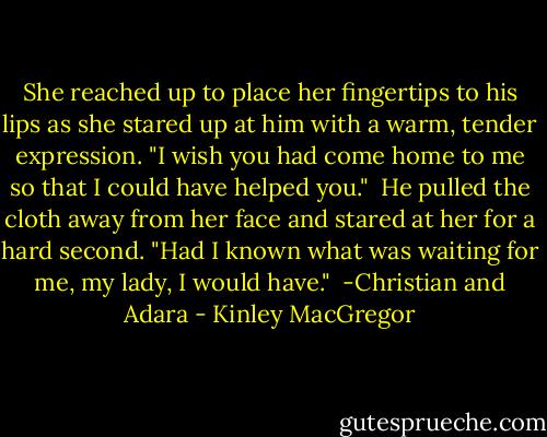 She reached up to place her fingertips to his lips as she stared up at him with a warm, tender expression. "I wish you had come home to me so that I could have helped you."<br /><br />He pulled the cloth away from her face and stared at her for a hard second. "Had I known what was waiting for me, my lady, I would have."<br /><br />-Christian and Adara - Kinley MacGregor