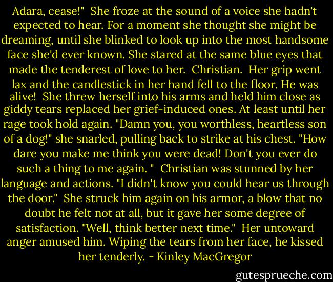 Adara, cease!"<br /><br />She froze at the sound of a voice she hadn't expected to hear. For a moment she thought she might be dreaming, until she blinked to look up into the most handsome face she'd ever known. She stared at the same blue eyes that made the tenderest of love to her.<br /><br />Christian.<br /><br />Her grip went lax and the candlestick in her hand fell to the floor. He was alive!<br /><br />She threw herself into his arms and held him close as giddy tears replaced her grief-induced ones. At least until her rage took hold again. "Damn you, you worthless, heartless son of a dog!" she snarled, pulling back to strike at his chest. "How dare you make me think you were dead! Don't you ever do such a thing to me again. "<br /><br />Christian was stunned by her language and actions. "I didn't know you could hear us through the door."<br /><br />She struck him again on his armor, a blow that no doubt he felt not at all, but it gave her some degree of satisfaction. "Well, think better next time."<br /><br />Her untoward anger amused him. Wiping the tears from her face, he kissed her tenderly. - Kinley MacGregor
