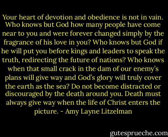 Your heart of devotion and obedience is not in vain. Who knows but God how many people have come near to you and were forever changed simply by the fragrance of his love in you? Who knows but God if he will put you before kings and leaders to speak the truth, redirecting the future of nations? Who knows when that small crack in the dam of our enemy’s plans will give way and God’s glory will truly cover the earth as the sea? Do not become distracted or discouraged by the death around you. Death must always give way when the life of Christ enters the picture. - Amy Layne Litzelman