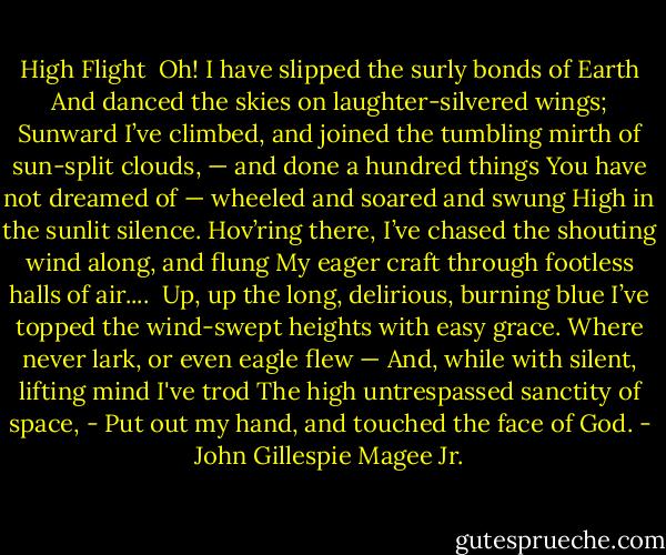 High Flight<br /><br />Oh! I have slipped the surly bonds of Earth<br />And danced the skies on laughter-silvered wings;<br />Sunward I’ve climbed, and joined the tumbling mirth<br />of sun-split clouds, — and done a hundred things<br />You have not dreamed of — wheeled and soared and swung<br />High in the sunlit silence. Hov’ring there,<br />I’ve chased the shouting wind along, and flung<br />My eager craft through footless halls of air....<br /><br />Up, up the long, delirious, burning blue<br />I’ve topped the wind-swept heights with easy grace.<br />Where never lark, or even eagle flew —<br />And, while with silent, lifting mind I've trod<br />The high untrespassed sanctity of space,<br />- Put out my hand, and touched the face of God. - John Gillespie Magee Jr.