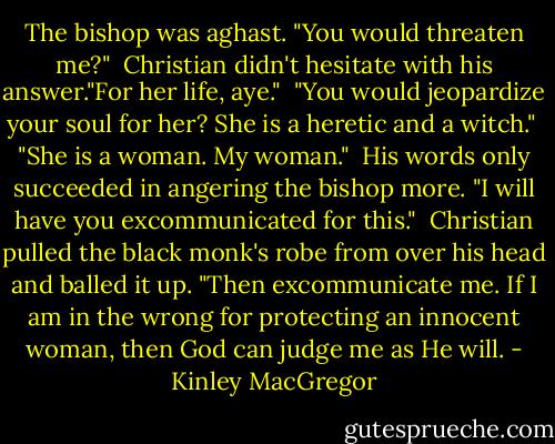 The bishop was aghast. "You would threaten me?"<br /><br />Christian didn't hesitate with his answer."For her life, aye."<br /><br />"You would jeopardize your soul for her? She is a heretic and a witch."<br /><br />"She is a woman. My woman."<br /><br />His words only succeeded in angering the bishop more. "I will have you excommunicated for this."<br /><br />Christian pulled the black monk's robe from over his head and balled it up. "Then excommunicate me. If I am in the wrong for protecting an innocent woman, then God can judge me as He will. - Kinley MacGregor