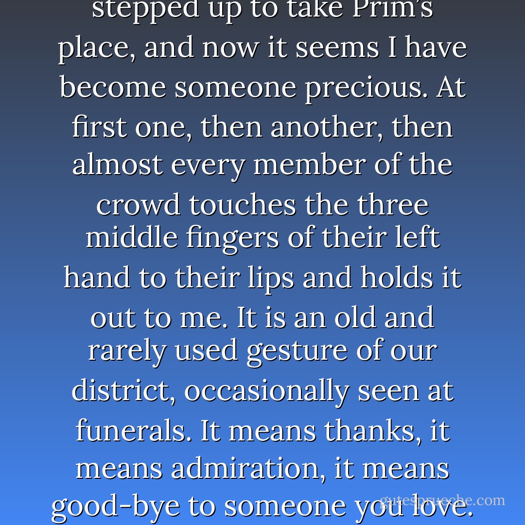 But a shift has occurred since I stepped up to take Prim’s place, and now it seems I have become someone precious. At first one, then another, then almost every member of the crowd touches the three middle fingers of their left hand to their lips and holds it out to me. It is an old and rarely used gesture of our district, occasionally seen at funerals. It means thanks, it means admiration, it means good-bye to someone you love. - Suzanne Collins