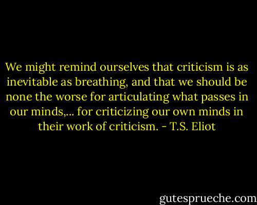 We might remind ourselves that criticism is as inevitable as breathing, and that we should be none the worse for articulating what passes in our minds,... for criticizing our own minds in their work of criticism. - T.S. Eliot