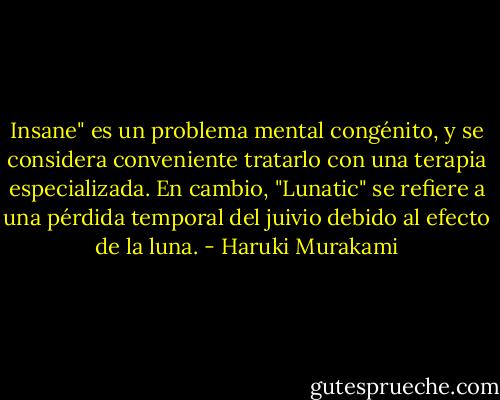 Insane" es un problema mental congénito, y se considera conveniente tratarlo con una terapia especializada. En cambio, "Lunatic" se refiere a una pérdida temporal del juivio debido al efecto de la luna. - Haruki Murakami