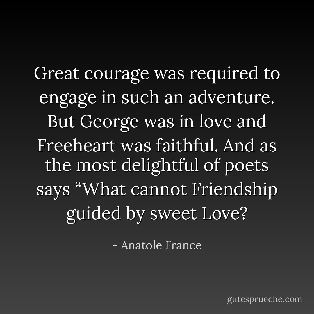 Great courage was required to engage in such an adventure. But George was in love and Freeheart was faithful. And as the most delightful of poets says<br />“What cannot Friendship guided by sweet Love? - Anatole France