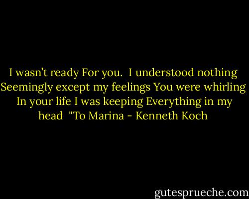 I wasn’t ready<br />For you.<br /><br />I understood nothing<br />Seemingly except my feelings<br />You were whirling <br />In your life<br />I was keeping<br />Everything in my head<br /><br />"To Marina - Kenneth Koch