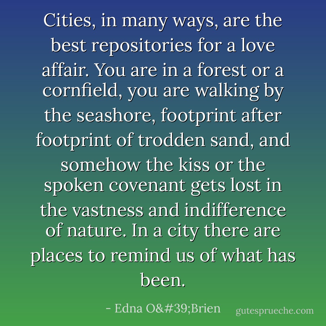 Cities, in many ways, are the best repositories for a love affair. You are in a forest or a cornfield, you are walking by the seashore, footprint after footprint of trodden sand, and somehow the kiss or the spoken covenant gets lost in the vastness and indifference of nature. In a city there are places to remind us of what has been. - Edna O'Brien