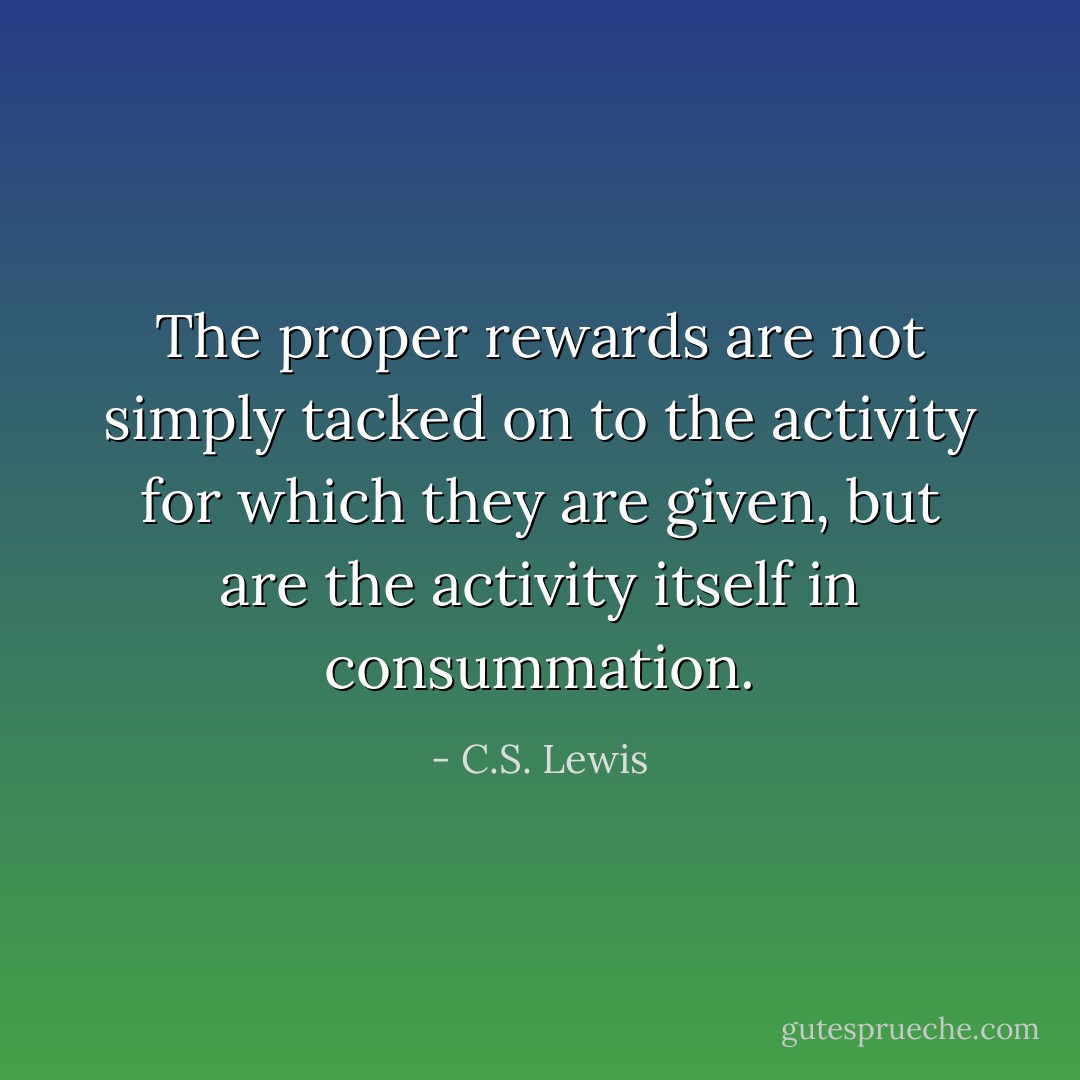 The proper rewards are not simply tacked on to the activity for which they are given, but are the activity itself in consummation. - C.S. Lewis