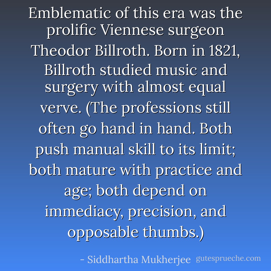 Emblematic of this era was the prolific Viennese surgeon Theodor Billroth. Born in 1821, Billroth studied music and surgery with almost equal verve. (The professions still often go hand in hand. Both push manual skill to its limit; both mature with practice and age; both depend on immediacy, precision, and opposable thumbs.) - Siddhartha Mukherjee
