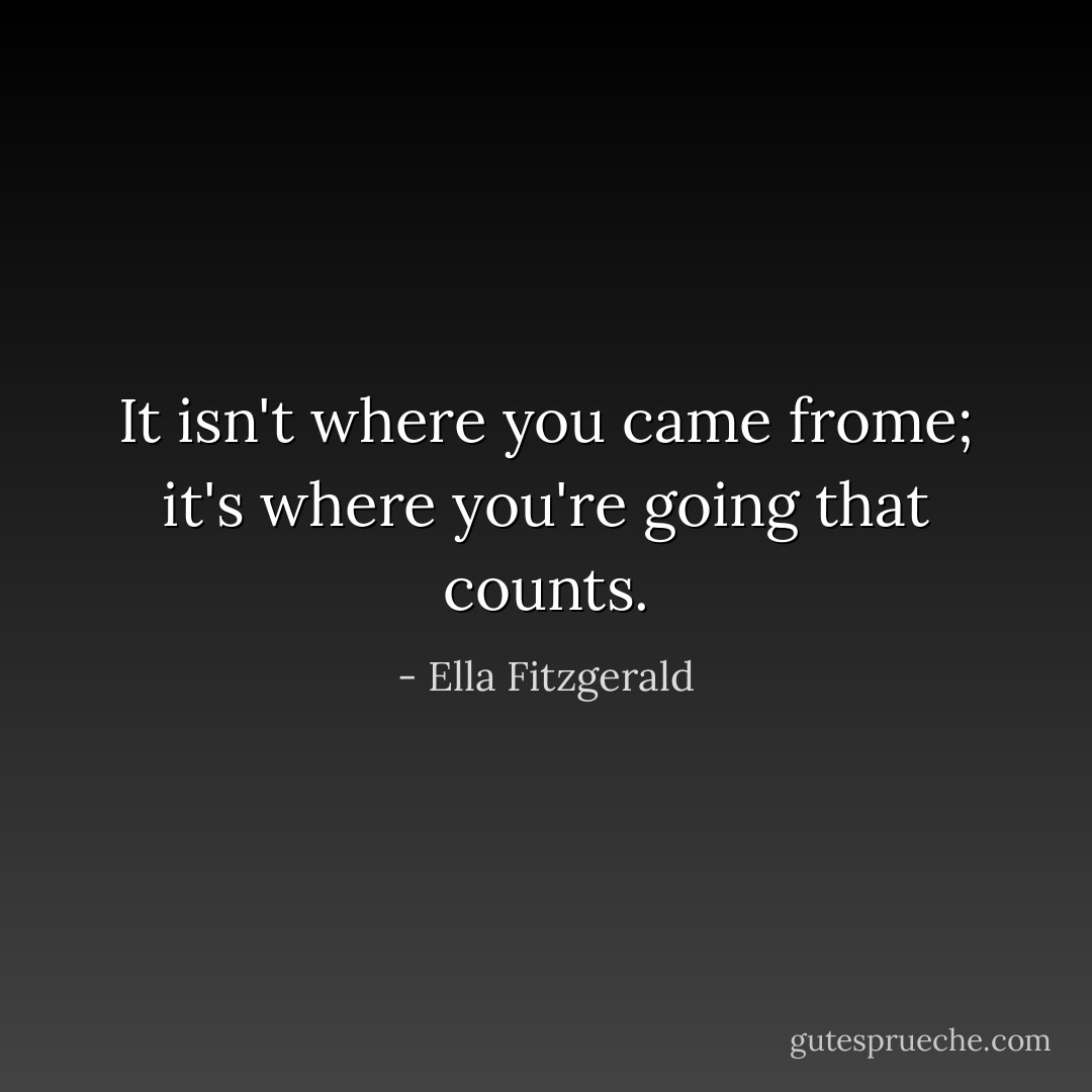 It isn't where you came frome; it's where you're going that counts. - Ella Fitzgerald