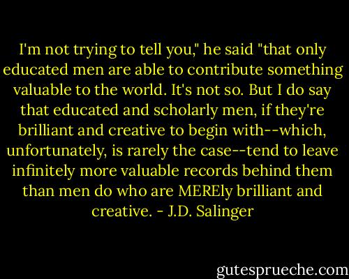 I'm not trying to tell you," he said "that only educated men are able to contribute something valuable to the world. It's not so.<br />But I do say that educated and scholarly men, if they're brilliant and creative to begin with--which, unfortunately, is rarely the case--tend to leave infinitely more valuable records behind them than men do who are MEREly brilliant and creative. - J.D. Salinger