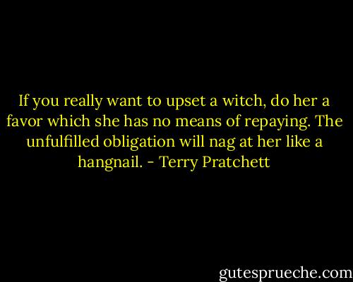 If you really want to upset a witch, do her a favor which she has no means of repaying. The unfulfilled obligation will nag at her like a hangnail. - Terry Pratchett