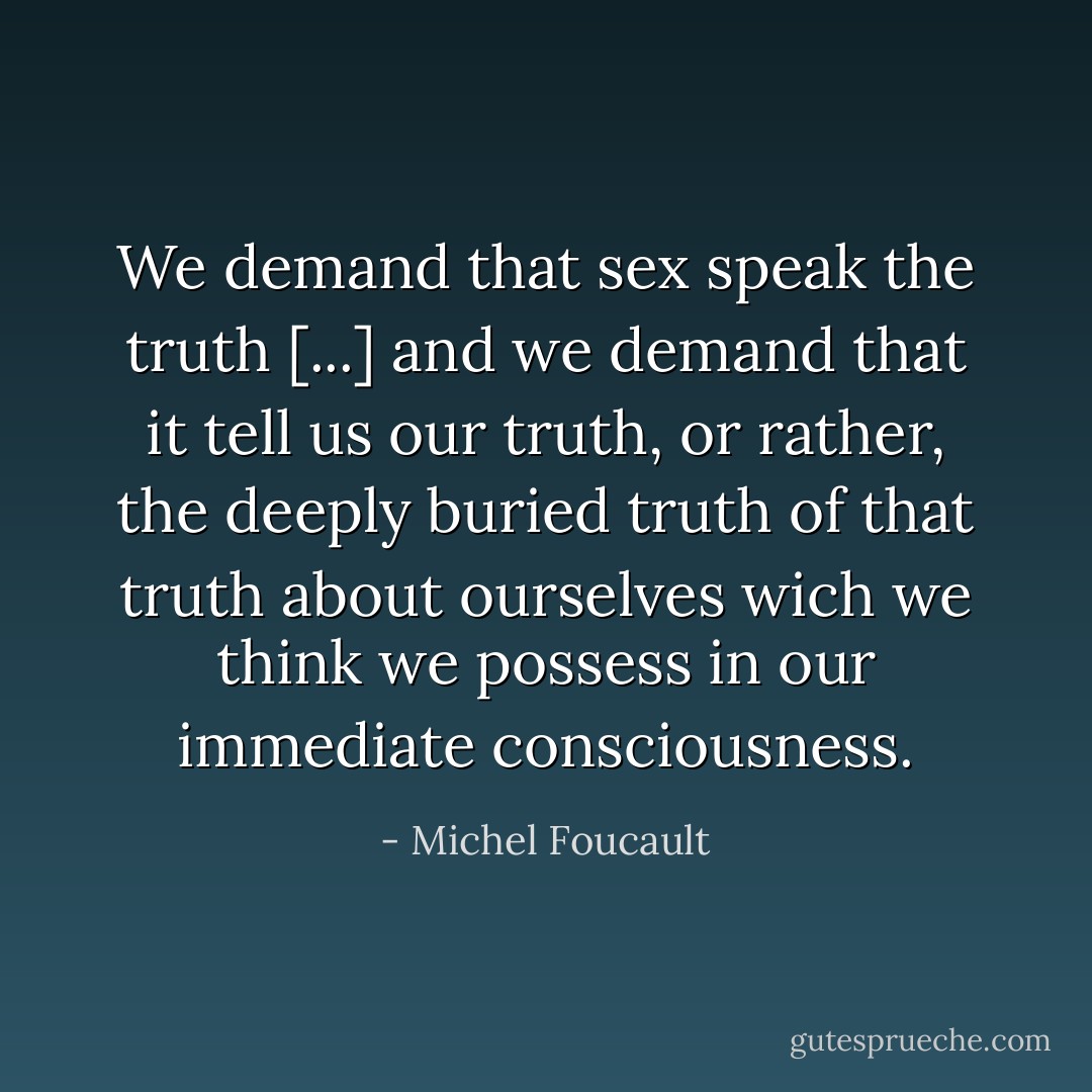 We demand that sex speak the truth [...] and we demand that it tell us our truth, or rather, the deeply buried truth of that truth about ourselves wich we think we possess in our immediate consciousness. - Michel Foucault