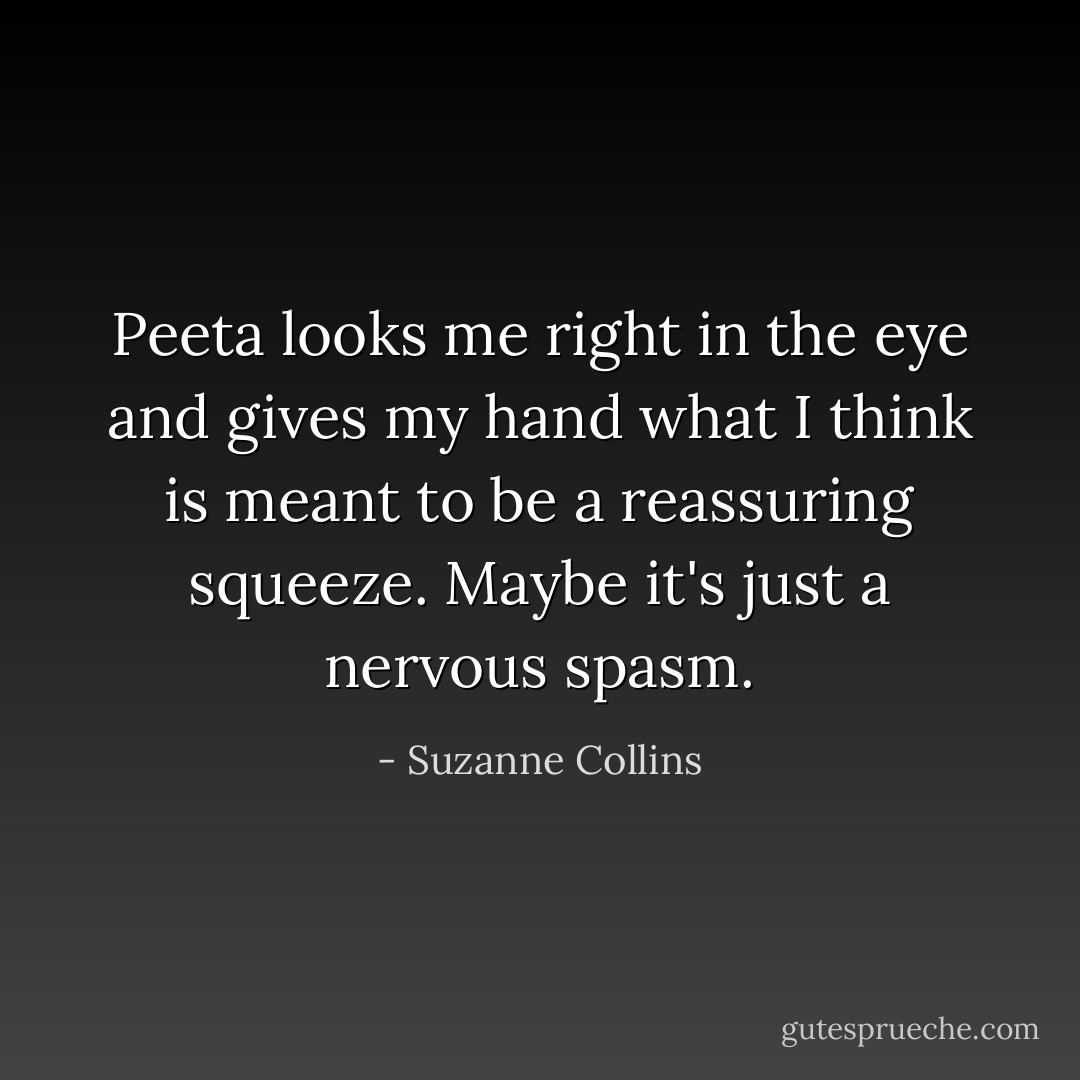 Peeta looks me right in the eye and gives my hand what I think is meant to be a reassuring squeeze. Maybe it's just a nervous spasm. - Suzanne Collins
